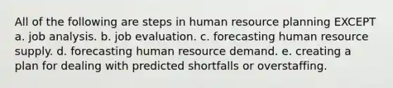 All of the following are steps in human resource planning EXCEPT a. job analysis. b. job evaluation. c. forecasting human resource supply. d. forecasting human resource demand. e. creating a plan for dealing with predicted shortfalls or overstaffing.