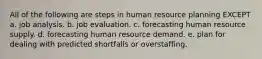 All of the following are steps in human resource planning EXCEPT a. job analysis. b. job evaluation. c. forecasting human resource supply. d. forecasting human resource demand. e. plan for dealing with predicted shortfalls or overstaffing.