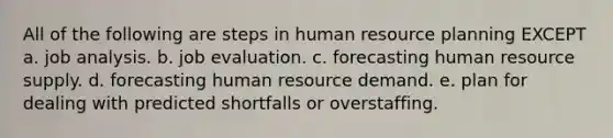 All of the following are steps in human resource planning EXCEPT a. job analysis. b. job evaluation. c. forecasting human resource supply. d. forecasting human resource demand. e. plan for dealing with predicted shortfalls or overstaffing.