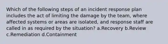 Which of the following steps of an incident response plan includes the act of limiting the damage by the team, where affected systems or areas are isolated, and response staff are called in as required by the situation? a.Recovery b.Review c.Remediation d.Containment