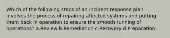 Which of the following steps of an incident response plan involves the process of repairing affected systems and putting them back in operation to ensure the smooth running of operations? a.Review b.Remediation c.Recovery d.Preparation