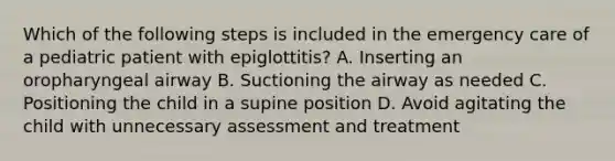 Which of the following steps is included in the emergency care of a pediatric patient with​ epiglottitis? A. Inserting an oropharyngeal airway B. Suctioning the airway as needed C. Positioning the child in a supine position D. Avoid agitating the child with unnecessary assessment and treatment