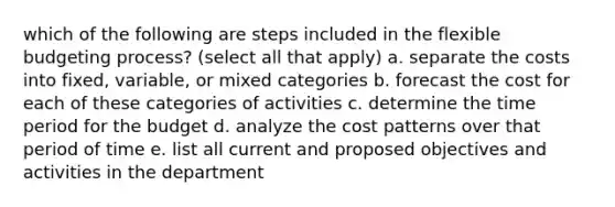 which of the following are steps included in the flexible budgeting process? (select all that apply) a. separate the costs into fixed, variable, or mixed categories b. forecast the cost for each of these categories of activities c. determine the time period for the budget d. analyze the cost patterns over that period of time e. list all current and proposed objectives and activities in the department