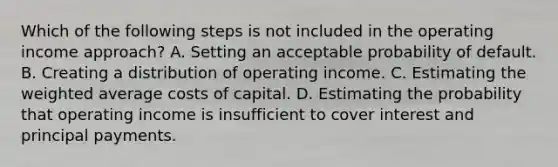 Which of the following steps is not included in the operating income approach? A. Setting an acceptable probability of default. B. Creating a distribution of operating income. C. Estimating the weighted average costs of capital. D. Estimating the probability that operating income is insufficient to cover interest and principal payments.