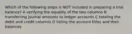 Which of the following steps is NOT included in preparing a trial balance? A verifying the equality of the two columns B transferring journal amounts to ledger accounts C totaling the debit and credit columns D listing the account titles and their balances