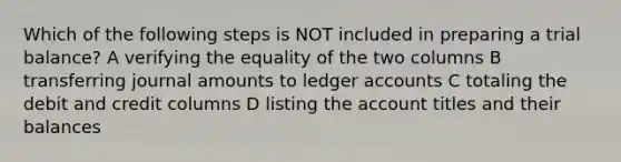 Which of the following steps is NOT included in preparing a trial balance? A verifying the equality of the two columns B transferring journal amounts to ledger accounts C totaling the debit and credit columns D listing the account titles and their balances