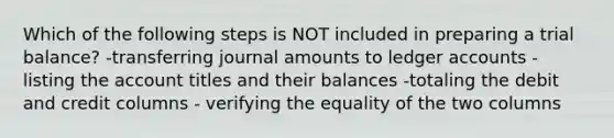 Which of the following steps is NOT included in preparing a trial balance? -transferring journal amounts to ledger accounts - listing the account titles and their balances -totaling the debit and credit columns - verifying the equality of the two columns