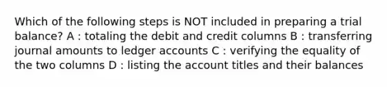 Which of the following steps is NOT included in preparing a trial balance? A : totaling the debit and credit columns B : transferring journal amounts to ledger accounts C : verifying the equality of the two columns D : listing the account titles and their balances