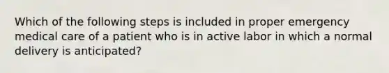 Which of the following steps is included in proper emergency medical care of a patient who is in active labor in which a normal delivery is​ anticipated?