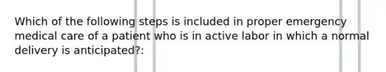 Which of the following steps is included in proper emergency medical care of a patient who is in active labor in which a normal delivery is anticipated?: