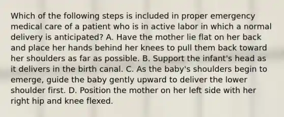 Which of the following steps is included in proper emergency medical care of a patient who is in active labor in which a normal delivery is​ anticipated? A. Have the mother lie flat on her back and place her hands behind her knees to pull them back toward her shoulders as far as possible. B. Support the​ infant's head as it delivers in the birth canal. C. As the​ baby's shoulders begin to​ emerge, guide the baby gently upward to deliver the lower shoulder first. D. Position the mother on her left side with her right hip and knee flexed.