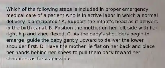 Which of the following steps is included in proper emergency medical care of a patient who is in active labor in which a normal delivery is​ anticipated? A. Support the​ infant's head as it delivers in the birth canal. B. Position the mother on her left side with her right hip and knee flexed. C. As the​ baby's shoulders begin to​ emerge, guide the baby gently upward to deliver the lower shoulder first. D. Have the mother lie flat on her back and place her hands behind her knees to pull them back toward her shoulders as far as possible.