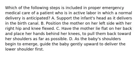 Which of the following steps is included in proper emergency medical care of a patient who is in active labor in which a normal delivery is​ anticipated? A. Support the​ infant's head as it delivers in the birth canal. B. Position the mother on her left side with her right hip and knee flexed. C. Have the mother lie flat on her back and place her hands behind her​ knees, to pull them back toward her shoulders as far as possible. D. As the​ baby's shoulders begin to​ emerge, guide the baby gently upward to deliver the lower shoulder first.