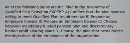 All of the following steps are included in the Taxonomy of Qualified Plan Selection EXCEPT: A) Confirm that the plan sponsor willing to meet Qualified Plan requirements(B) Prepare an Employee Census B) Prepare an Employee Census C) Choose between mandatory funded pension plan and discretionary funded profit sharing plans D) Choose the plan that bests meets the objectives of the employees of the organization