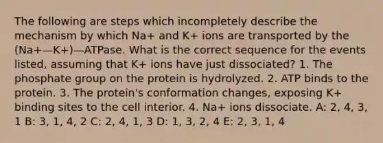 The following are steps which incompletely describe the mechanism by which Na+ and K+ ions are transported by the (Na+—K+)—ATPase. What is the correct sequence for the events listed, assuming that K+ ions have just dissociated? 1. The phosphate group on the protein is hydrolyzed. 2. ATP binds to the protein. 3. The protein's conformation changes, exposing K+ binding sites to the cell interior. 4. Na+ ions dissociate. A: 2, 4, 3, 1 B: 3, 1, 4, 2 C: 2, 4, 1, 3 D: 1, 3, 2, 4 E: 2, 3, 1, 4