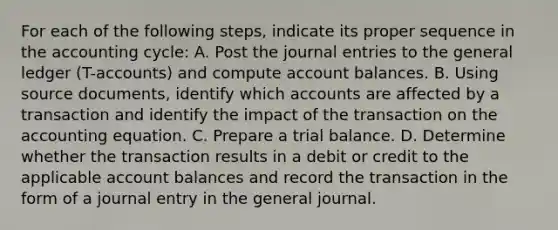 For each of the following steps, indicate its proper sequence in the accounting cycle: A. Post the journal entries to the general ledger (T-accounts) and compute account balances. B. Using source documents, identify which accounts are affected by a transaction and identify the impact of the transaction on the accounting equation. C. Prepare a trial balance. D. Determine whether the transaction results in a debit or credit to the applicable account balances and record the transaction in the form of a journal entry in the general journal.