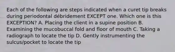 Each of the following are steps indicated when a curet tip breaks during periodontal débridement EXCEPT one. Which one is this EXCEPTION? A. Placing the client in a supine position B. Examining the mucobuccal fold and floor of mouth C. Taking a radiograph to locate the tip D. Gently instrumenting the sulcus/pocket to locate the tip