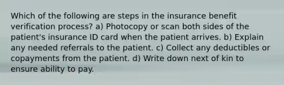 Which of the following are steps in the insurance benefit verification process? a) Photocopy or scan both sides of the patient's insurance ID card when the patient arrives. b) Explain any needed referrals to the patient. c) Collect any deductibles or copayments from the patient. d) Write down next of kin to ensure ability to pay.