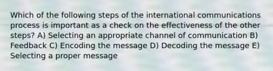 Which of the following steps of the international communications process is important as a check on the effectiveness of the other steps? A) Selecting an appropriate channel of communication B) Feedback C) Encoding the message D) Decoding the message E) Selecting a proper message