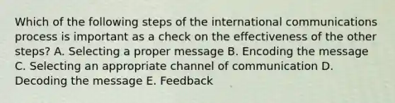 Which of the following steps of the international communications process is important as a check on the effectiveness of the other steps? A. Selecting a proper message B. Encoding the message C. Selecting an appropriate channel of communication D. Decoding the message E. Feedback