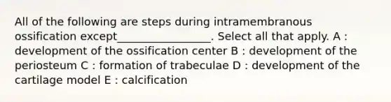 All of the following are steps during intramembranous ossification except_________________. Select all that apply. A : development of the ossification center B : development of the periosteum C : formation of trabeculae D : development of the cartilage model E : calcification