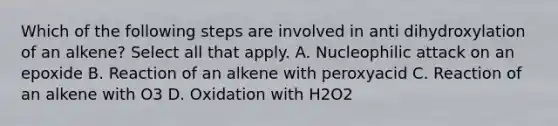 Which of the following steps are involved in anti dihydroxylation of an alkene? Select all that apply. A. Nucleophilic attack on an epoxide B. Reaction of an alkene with peroxyacid C. Reaction of an alkene with O3 D. Oxidation with H2O2