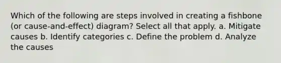 Which of the following are steps involved in creating a fishbone (or cause-and-effect) diagram? Select all that apply. a. Mitigate causes b. Identify categories c. Define the problem d. Analyze the causes