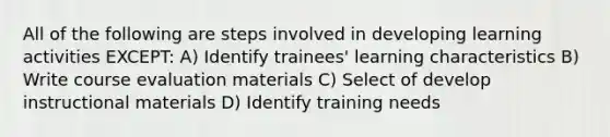 All of the following are steps involved in developing learning activities EXCEPT: A) Identify trainees' learning characteristics B) Write course evaluation materials C) Select of develop instructional materials D) Identify training needs