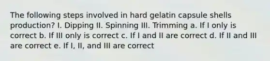 The following steps involved in hard gelatin capsule shells production? I. Dipping II. Spinning III. Trimming a. If I only is correct b. If III only is correct c. If I and II are correct d. If II and III are correct e. If I, II, and III are correct