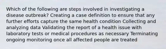 Which of the following are steps involved in investigating a disease outbreak? Creating a case definition to ensure that any further efforts capture the same health condition Collecting and analyzing data Validating the report of a health issue with laboratory tests or medical procedures as necessary Terminating ongoing monitoring once all affected people are treated