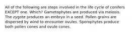 All of the following are steps involved in the life cycle of conifers EXCEPT one. Which? Gametophytes are produced via meiosis. The zygote produces an embryo in a seed. Pollen grains are dispersed by wind to encounter ovules. Sporophytes produce both pollen cones and ovule cones.