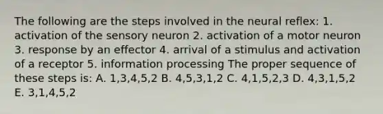 The following are the steps involved in the neural reflex: 1. activation of the sensory neuron 2. activation of a motor neuron 3. response by an effector 4. arrival of a stimulus and activation of a receptor 5. information processing The proper sequence of these steps is: A. 1,3,4,5,2 B. 4,5,3,1,2 C. 4,1,5,2,3 D. 4,3,1,5,2 E. 3,1,4,5,2