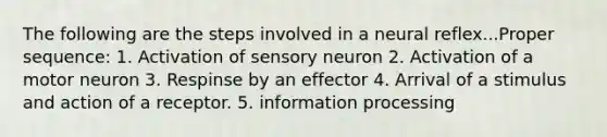 The following are the steps involved in a neural reflex...Proper sequence: 1. Activation of sensory neuron 2. Activation of a motor neuron 3. Respinse by an effector 4. Arrival of a stimulus and action of a receptor. 5. information processing