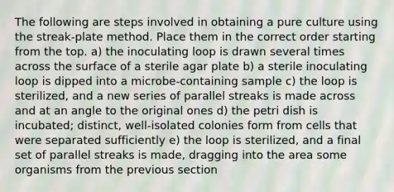 The following are steps involved in obtaining a pure culture using the streak-plate method. Place them in the correct order starting from the top. a) the inoculating loop is drawn several times across the surface of a sterile agar plate b) a sterile inoculating loop is dipped into a microbe-containing sample c) the loop is sterilized, and a new series of parallel streaks is made across and at an angle to the original ones d) the petri dish is incubated; distinct, well-isolated colonies form from cells that were separated sufficiently e) the loop is sterilized, and a final set of parallel streaks is made, dragging into the area some organisms from the previous section