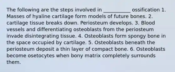 The following are the steps involved in ___________ ossification 1. Masses of hyaline cartilage form models of future bones. 2. cartilage tissue breaks down. Periosteum develops. 3. Blood vessels and differentiating osteoblasts from the periosteum invade disintegrating tissue. 4. Osteoblasts form spongy bone in the space occupied by cartilage. 5. Osteoblasts beneath the periosteum deposit a thin layer of compact bone. 6. Osteoblasts become osetocytes when bony matrix completely surrounds them.