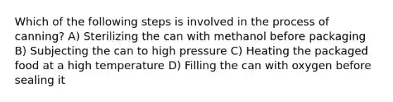 Which of the following steps is involved in the process of canning? A) Sterilizing the can with methanol before packaging B) Subjecting the can to high pressure C) Heating the packaged food at a high temperature D) Filling the can with oxygen before sealing it