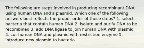 The following are steps involved in producing <a href='https://www.questionai.com/knowledge/kkrH4LHLPA-recombinant-dna' class='anchor-knowledge'>recombinant dna</a> using human DNA and a plasmid. Which one of the following answers best reflects the proper order of these steps? 1. select bacteria that contain human DNA 2. isolate and purify DNA to be recombined 3. add DNA ligase to join human DNA with plasmid 4. cut human DNA and plasmid with restriction enzyme 5. introduce new plasmid to bacteria