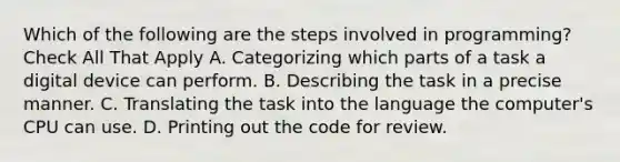 Which of the following are the steps involved in programming? Check All That Apply A. Categorizing which parts of a task a digital device can perform. B. Describing the task in a precise manner. C. Translating the task into the language the computer's CPU can use. D. Printing out the code for review.