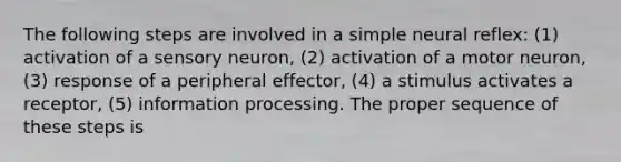 The following steps are involved in a simple neural reflex: (1) activation of a sensory neuron, (2) activation of a motor neuron, (3) response of a peripheral effector, (4) a stimulus activates a receptor, (5) information processing. The proper sequence of these steps is