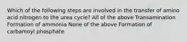 Which of the following steps are involved in the transfer of amino acid nitrogen to the urea cycle? All of the above Transamination Formation of ammonia None of the above Formation of carbamoyl phosphate