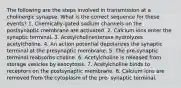 The following are the steps involved in transmission at a cholinergic synapse. What is the correct sequence for these events? 1. Chemically-gated sodium channels on the postsynaptic membrane are activated. 2. Calcium ions enter the synaptic terminal. 3. Acetylcholinesterase hydrolyzes acetylcholine. 4. An action potential depolarizes the synaptic terminal at the presynaptic membrane. 5. The pre-synaptic terminal reabsorbs choline. 6. Acetylcholine is released from storage vesicles by exocytosis. 7. Acetylcholine binds to receptors on the postsynaptic membrane. 8. Calcium ions are removed from the cytoplasm of the pre- synaptic terminal.