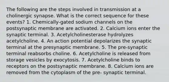 The following are the steps involved in transmission at a cholinergic synapse. What is the correct sequence for these events? 1. Chemically-gated sodium channels on the postsynaptic membrane are activated. 2. Calcium ions enter the synaptic terminal. 3. Acetylcholinesterase hydrolyzes acetylcholine. 4. An action potential depolarizes the synaptic terminal at the presynaptic membrane. 5. The pre-synaptic terminal reabsorbs choline. 6. Acetylcholine is released from storage vesicles by exocytosis. 7. Acetylcholine binds to receptors on the postsynaptic membrane. 8. Calcium ions are removed from the cytoplasm of the pre- synaptic terminal.