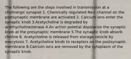 The following are the steps involved in transmission at a cholinergic synapse 1. Chemically regulated Na+ channel on the postsynaptic membrane are activated 2. Calcium ions enter the synaptic knob 3.Acetycholine is degraded by acethycholinesterase 4.An action potetial depolarize the synaptic knob at the presynaptic membrane 5.The synaptic knob absorb choline 6. Acetycholine is released from storage vesicle by exocytosis 7. Acetycholine binds to receptors on the postsynaptic membrane 8.Calcium ions are removed by the cytoplasm of the synaptic knob.