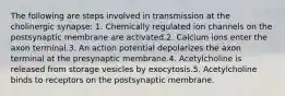 The following are steps involved in transmission at the cholinergic synapse: 1. Chemically regulated ion channels on the postsynaptic membrane are activated.2. Calcium ions enter the axon terminal.3. An action potential depolarizes the axon terminal at the presynaptic membrane.4. Acetylcholine is released from storage vesicles by exocytosis.5. Acetylcholine binds to receptors on the postsynaptic membrane.