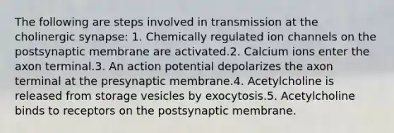 The following are steps involved in transmission at the cholinergic synapse: 1. Chemically regulated ion channels on the postsynaptic membrane are activated.2. Calcium ions enter the axon terminal.3. An action potential depolarizes the axon terminal at the presynaptic membrane.4. Acetylcholine is released from storage vesicles by exocytosis.5. Acetylcholine binds to receptors on the postsynaptic membrane.