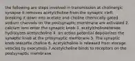 the following are steps involved in transmission at cholinergic synapse it removes acetylcholine from the synaptic cleft, breaking it down into acetate and choline chemically gated sodium channels on the postsynaptic membrane are activated 2. calcium ions enter the synaptic knob 3. acetylcholinesterase hydrolyzes acetylcholine 4. an action potential depolarizes the synaptic knob at the presynaptic membrane 5. The synaptic knob reasorbs choline 6. Acetylcholine is released from storage vesicles by exocytosis 7.Acetylcholine binds to receptors on the postsynaptic membrane