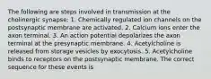 The following are steps involved in transmission at the cholinergic synapse: 1. Chemically regulated ion channels on the postsynaptic membrane are activated. 2. Calcium ions enter the axon terminal. 3. An action potential depolarizes the axon terminal at the presynaptic membrane. 4. Acetylcholine is released from storage vesicles by exocytosis. 5. Acetylcholine binds to receptors on the postsynaptic membrane. The correct sequence for these events is