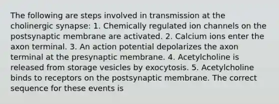 The following are steps involved in transmission at the cholinergic synapse: 1. Chemically regulated ion channels on the postsynaptic membrane are activated. 2. Calcium ions enter the axon terminal. 3. An action potential depolarizes the axon terminal at the presynaptic membrane. 4. Acetylcholine is released from storage vesicles by exocytosis. 5. Acetylcholine binds to receptors on the postsynaptic membrane. The correct sequence for these events is