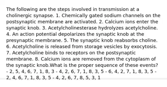 The following are the steps involved in transmission at a cholinergic synapse. 1. Chemically gated sodium channels on the postsynaptic membrane are activated. 2. Calcium ions enter the synaptic knob. 3. Acetylcholinesterase hydrolyzes acetylcholine. 4. An action potential depolarizes the synaptic knob at the presynaptic membrane. 5. The synaptic knob reabsorbs choline. 6. Acetylcholine is released from storage vesicles by exocytosis. 7. Acetylcholine binds to receptors on the postsynaptic membrane. 8. Calcium ions are removed from the cytoplasm of the synaptic knob.What is the proper sequence of these events? - 2, 5, 4, 6, 7, 1, 8, 3 - 4, 2, 6, 7, 1, 8, 3, 5 - 6, 4, 2, 7, 1, 8, 3, 5 - 2, 4, 6, 7, 1, 8, 3, 5 - 4, 2, 6, 7, 8, 5, 3, 1