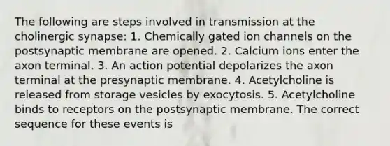 The following are steps involved in transmission at the cholinergic synapse: 1. Chemically gated ion channels on the postsynaptic membrane are opened. 2. Calcium ions enter the axon terminal. 3. An action potential depolarizes the axon terminal at the presynaptic membrane. 4. Acetylcholine is released from storage vesicles by exocytosis. 5. Acetylcholine binds to receptors on the postsynaptic membrane. The correct sequence for these events is